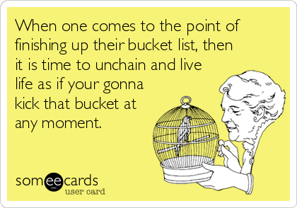 When one comes to the point of
finishing up their bucket list, then
it is time to unchain and live
life as if your gonna
kick that bucket at
any moment.