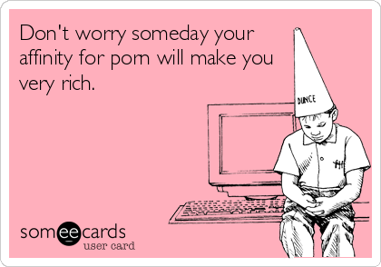 Don't worry someday your 
affinity for porn will make you
very rich.
