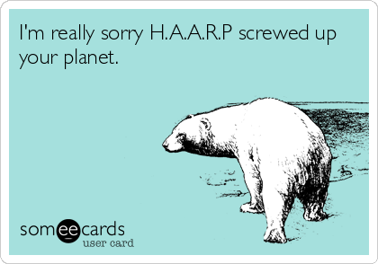 I'm really sorry H.A.A.R.P screwed up
your planet.