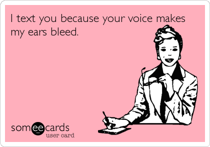 I text you because your voice makes
my ears bleed.