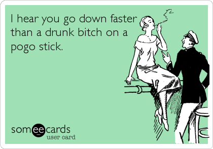 I hear you go down faster
than a drunk bitch on a
pogo stick.