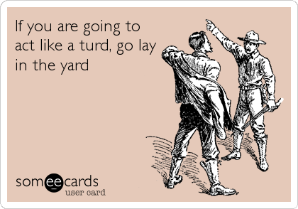 If you are going to
act like a turd, go lay
in the yard
