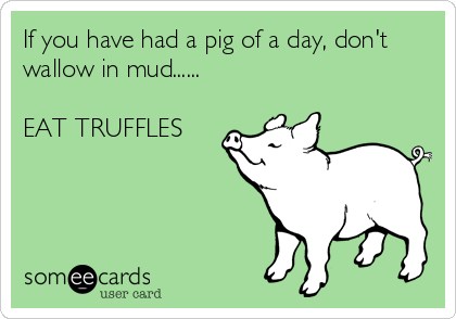 If you have had a pig of a day, don't
wallow in mud......

EAT TRUFFLES