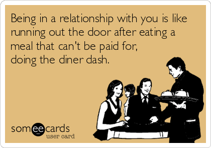 Being in a relationship with you is like
running out the door after eating a
meal that can't be paid for,
doing the diner dash.