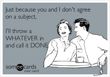 Just because you and I don't agree
on a subject, 

I'll throw a
WHATEVER in
and call it DONE.