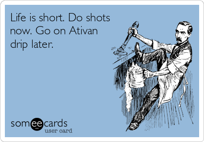 Life is short. Do shots
now. Go on Ativan
drip later.