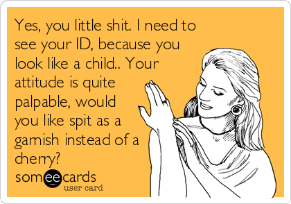 Yes, you little shit. I need to
see your ID, because you
look like a child.. Your
attitude is quite 
palpable, would 
you like spit as a
garnish instead of a
cherry?