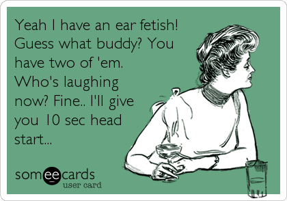 Yeah I have an ear fetish!
Guess what buddy? You
have two of 'em.
Who's laughing
now? Fine.. I'll give
you 10 sec head
start...