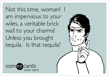 Not this time, woman!  I
am impervious to your
wiles, a veritable brick
wall to your charms! 
Unless you brought
tequila.  Is that tequila?