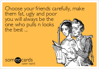 Choose your friends carefully, make
them fat, ugly and poor
you will always be the
one who pulls n looks
the best ...