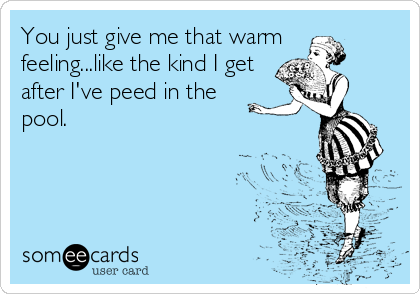 You just give me that warm
feeling...like the kind I get
after I've peed in the
pool.