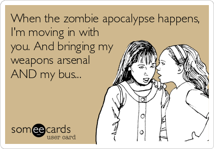 When the zombie apocalypse happens,
I'm moving in with
you. And bringing my
weapons arsenal
AND my bus...
