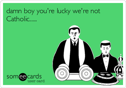 damn boy you're lucky we're not
Catholic......