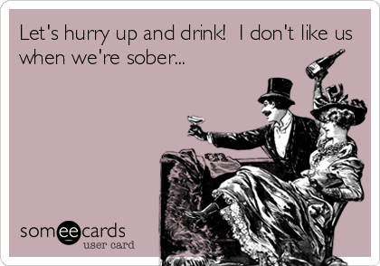 Let's hurry up and drink!  I don't like us
when we're sober...