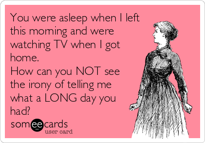 You were asleep when I left
this morning and were
watching TV when I got
home. 
How can you NOT see
the irony of telling me
what a LONG day you
had?