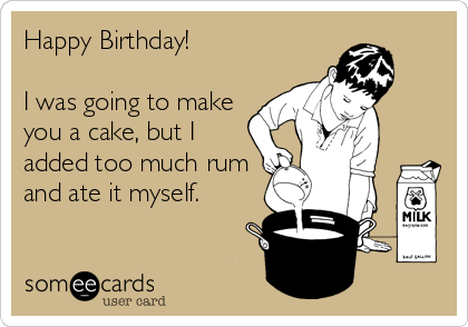 Happy Birthday!

I was going to make
you a cake, but I
added too much rum
and ate it myself.