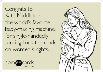 Congrats to 
Kate Middleton, 
the world's favorite
baby-making machine,
for single-handedly 
turning back the clock
on women's rights.
