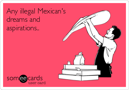 Any illegal Mexican's
dreams and
aspirations..