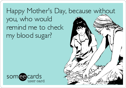 Happy Mother's Day, because without
you, who would
remind me to check
my blood sugar?