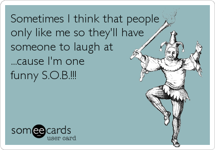 Sometimes I think that people 
only like me so they'll have 
someone to laugh at
...cause I'm one 
funny S.O.B.!!!
