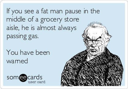 If you see a fat man pause in the
middle of a grocery store
aisle, he is almost always
passing gas.
 
You have been
warned
