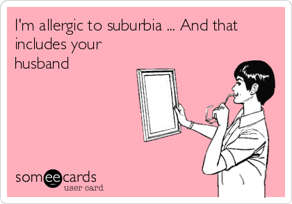 I'm allergic to suburbia ... And that
includes your
husband