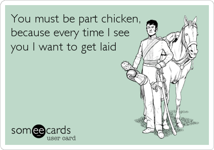 You must be part chicken,
because every time I see
you I want to get laid