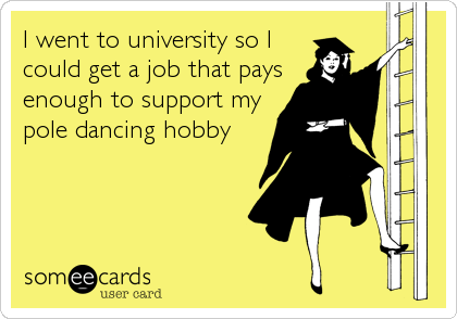 I went to university so I
could get a job that pays
enough to support my
pole dancing hobby