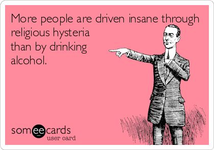 More people are driven insane through
religious hysteria
than by drinking
alcohol.