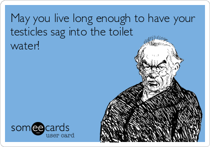 May you live long enough to have your
testicles sag into the toilet
water!
