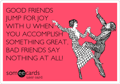 GOOD FRIENDS
JUMP FOR JOY
WITH U WHEN
YOU ACCOMPLISH
SOMETHING GREAT,
BAD FRIENDS SAY
NOTHING AT ALL!