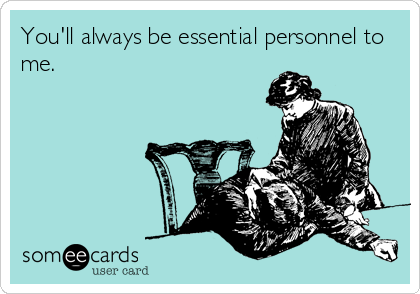 You'll always be essential personnel to
me.