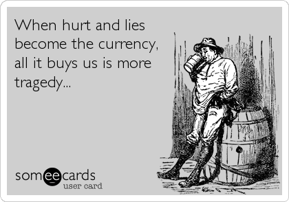 When hurt and lies
become the currency,
all it buys us is more
tragedy...