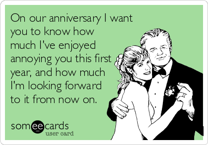 On our anniversary I want
you to know how
much I've enjoyed
annoying you this first
year, and how much
I'm looking forward
to it from now on.