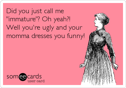 Did you just call me
"immature"? Oh yeah?!
Well you're ugly and your
momma dresses you funny!