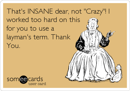 That's INSANE dear, not "Crazy"! I
worked too hard on this
for you to use a
layman's term. Thank
You.