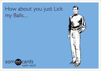 How about you just Lick
my Balls....