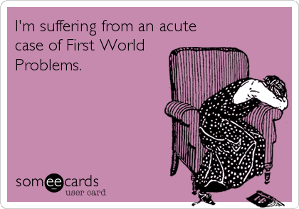 I'm suffering from an acute
case of First World
Problems.