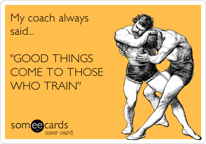 My coach always
said...

"GOOD THINGS
COME TO THOSE
WHO TRAIN"