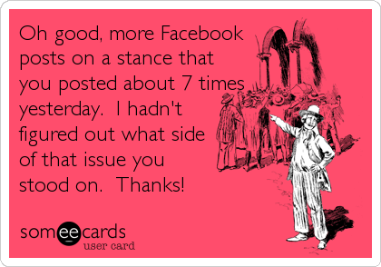 Oh good, more Facebook
posts on a stance that
you posted about 7 times
yesterday.  I hadn't
figured out what side
of that issue you
sto