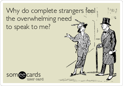Why do complete strangers feel
the overwhelming need
to speak to me?