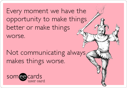 Every moment we have the
opportunity to make things
better or make things
worse.

Not communicating always
makes things worse.