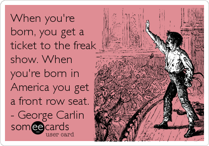 When you're
born, you get a
ticket to the freak
show. When
you're born in
America you get
a front row seat.
- George Carlin