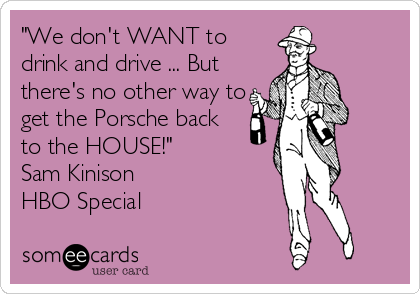 "We don't WANT to
drink and drive ... But
there's no other way to
get the Porsche back
to the HOUSE!"
Sam Kinison
HBO Special