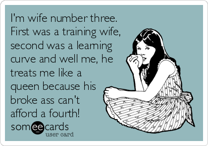 I'm wife number three.
First was a training wife,
second was a learning
curve and well me, he
treats me like a
queen because his
broke%