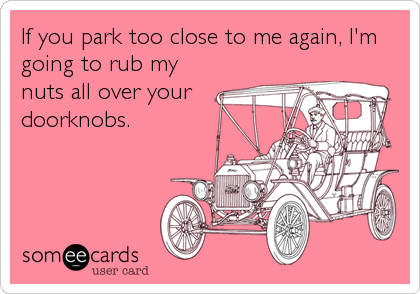 If you park too close to me again, I'm
going to rub my
nuts all over your
doorknobs.