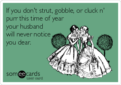 If you don't strut, gobble, or cluck n'
purr this time of year
your husband
will never notice
you dear.