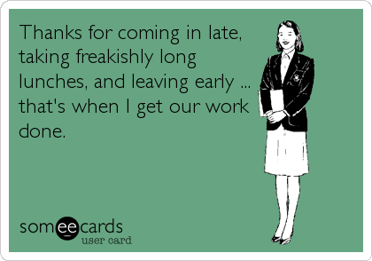 Thanks for coming in late,
taking freakishly long
lunches, and leaving early ...
that's when I get our work
done.