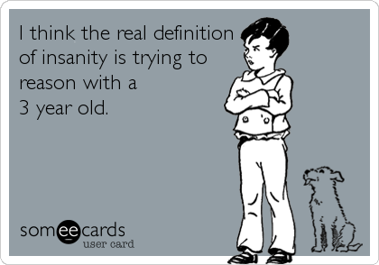 I think the real definition
of insanity is trying to
reason with a 
3 year old.