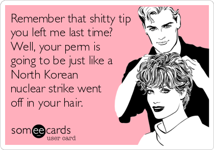 Remember that shitty tip
you left me last time? 
Well, your perm is
going to be just like a
North Korean
nuclear strike went
off in%2
